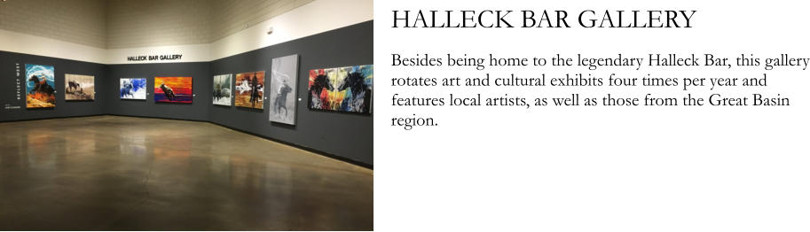 HALLECK BAR GALLERY  Besides being home to the legendary Halleck Bar, this gallery rotates art and cultural exhibits four times per year and features local artists, as well as those from the Great Basin region.